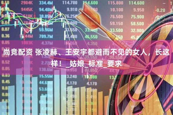 尚竞配资 张凌赫、王安宇都避而不见的女人，长这样！_姑娘_标准_要求