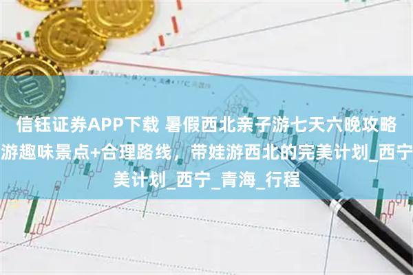 信钰证券APP下载 暑假西北亲子游七天六晚攻略：去西北旅游趣味景点+合理路线，带娃游西北的完美计划_西宁_青海_行程