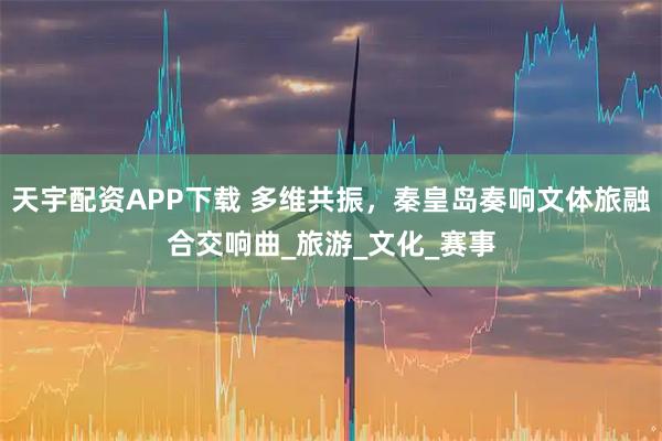 天宇配资APP下载 多维共振，秦皇岛奏响文体旅融合交响曲_旅游_文化_赛事