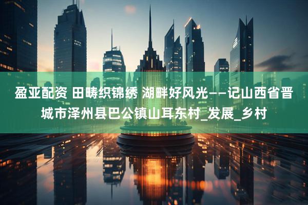 盈亚配资 田畴织锦绣 湖畔好风光——记山西省晋城市泽州县巴公镇山耳东村_发展_乡村