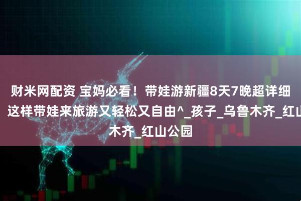 财米网配资 宝妈必看！带娃游新疆8天7晚超详细行程，这样带娃来旅游又轻松又自由^_孩子_乌鲁木齐_红山公园