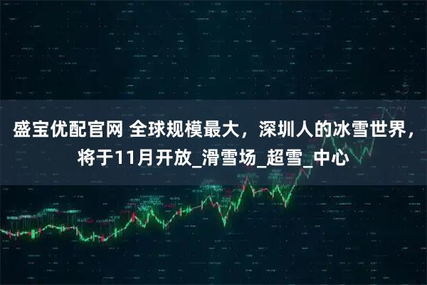 盛宝优配官网 全球规模最大，深圳人的冰雪世界，将于11月开放_滑雪场_超雪_中心