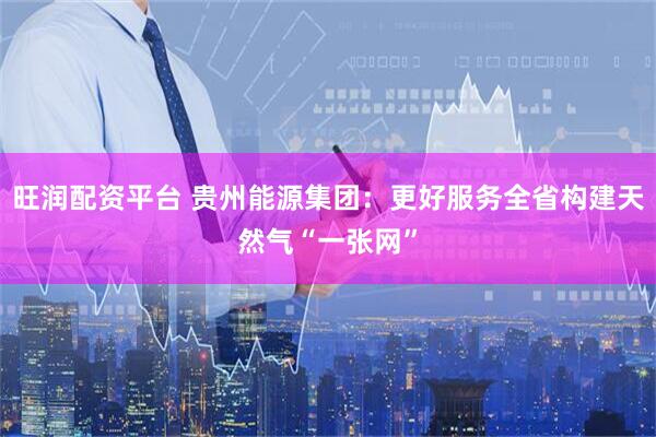 旺润配资平台 贵州能源集团：更好服务全省构建天然气“一张网”