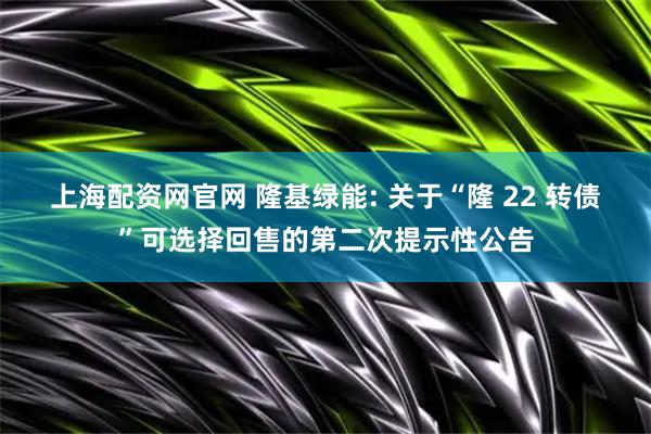 上海配资网官网 隆基绿能: 关于“隆 22 转债”可选择回售的第二次提示性公告