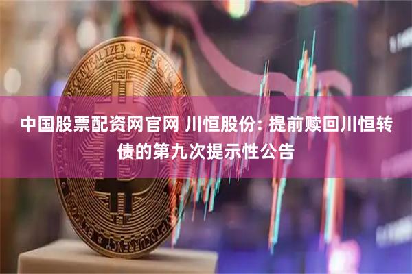 中国股票配资网官网 川恒股份: 提前赎回川恒转债的第九次提示性公告