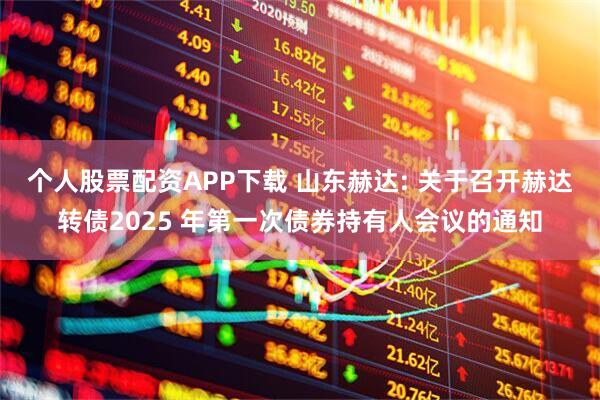个人股票配资APP下载 山东赫达: 关于召开赫达转债2025 年第一次债券持有人会议的通知