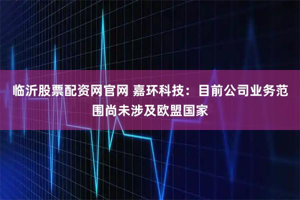 临沂股票配资网官网 嘉环科技：目前公司业务范围尚未涉及欧盟国家