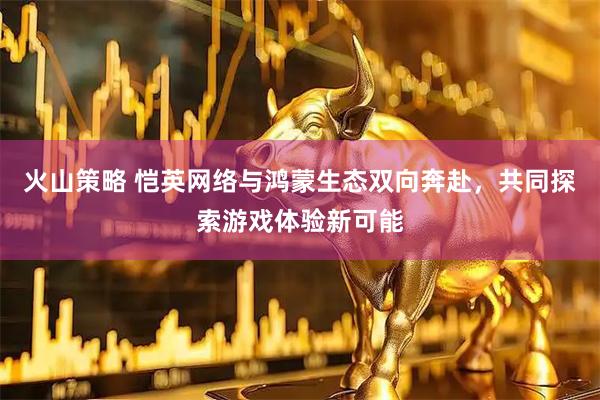 火山策略 恺英网络与鸿蒙生态双向奔赴，共同探索游戏体验新可能