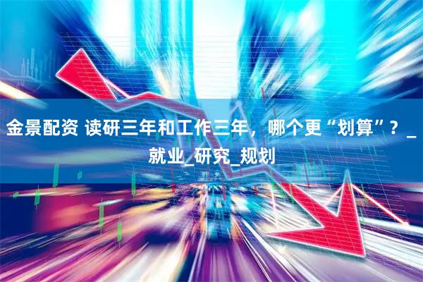 金景配资 读研三年和工作三年，哪个更“划算”？_就业_研究_规划