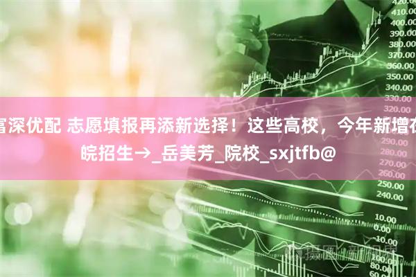 富深优配 志愿填报再添新选择！这些高校，今年新增在皖招生→_岳美芳_院校_sxjtfb@