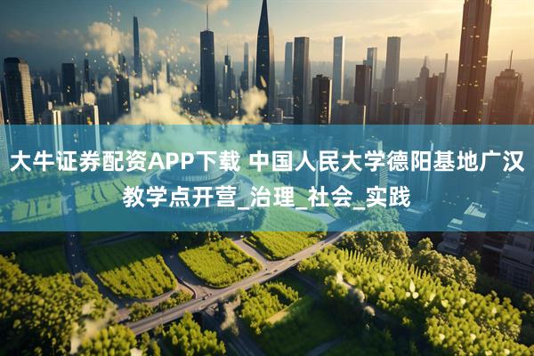 大牛证券配资APP下载 中国人民大学德阳基地广汉教学点开营_治理_社会_实践