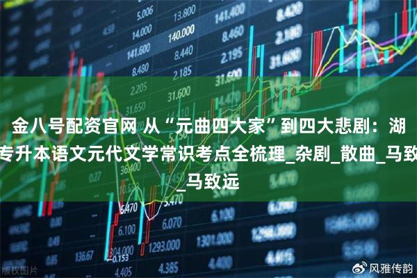 金八号配资官网 从“元曲四大家”到四大悲剧：湖南专升本语文元代文学常识考点全梳理_杂剧_散曲_马致远