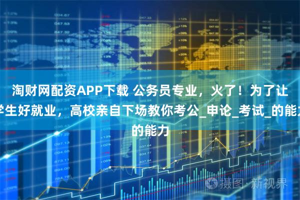 淘财网配资APP下载 公务员专业，火了！为了让学生好就业，高校亲自下场教你考公_申论_考试_的能力