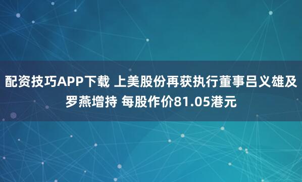 配资技巧APP下载 上美股份再获执行董事吕义雄及罗燕增持 每股作价81.05港元