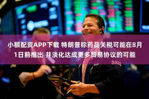 小额配资APP下载 特朗普称药品关税可能在8月1日前推出 并淡化达成更多贸易协议的可能