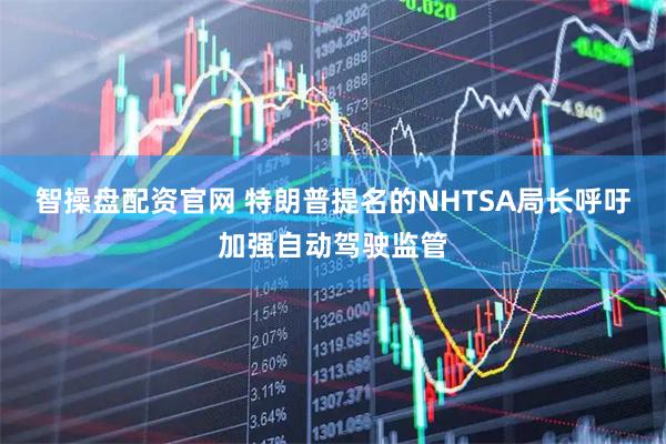 智操盘配资官网 特朗普提名的NHTSA局长呼吁加强自动驾驶监管