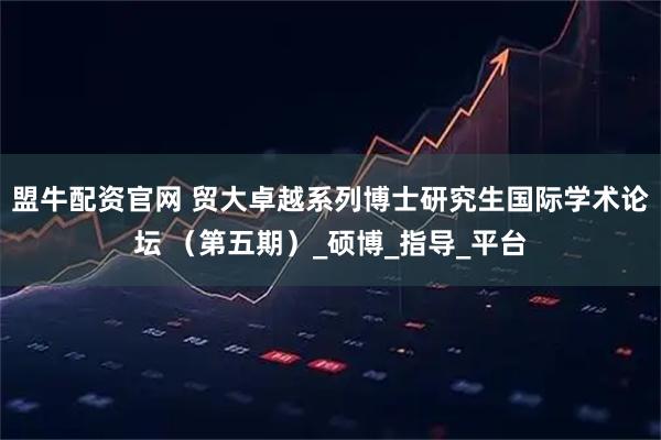 盟牛配资官网 贸大卓越系列博士研究生国际学术论坛 （第五期）_硕博_指导_平台