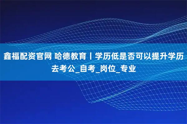 鑫福配资官网 哈德教育丨学历低是否可以提升学历去考公_自考_岗位_专业