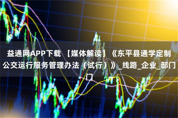 益通网APP下载 【媒体解读】《东平县通学定制公交运行服务管理办法（试行）》_线路_企业_部门