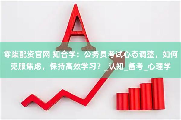 零柒配资官网 知合学：公务员考试心态调整，如何克服焦虑，保持高效学习？_认知_备考_心理学