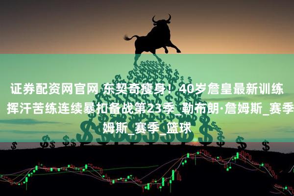 证券配资网官网 东契奇瘦身！40岁詹皇最新训练曝光：挥汗苦练连续暴扣备战第23季_勒布朗·詹姆斯_赛季_篮球