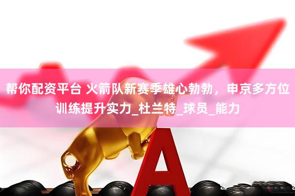 帮你配资平台 火箭队新赛季雄心勃勃，申京多方位训练提升实力_杜兰特_球员_能力