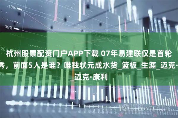 杭州股票配资门户APP下载 07年易建联仅是首轮6号秀，前面5人是谁？唯独状元成水货_篮板_生涯_迈克·康利