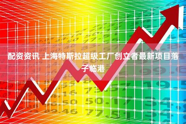 配资资讯 上海特斯拉超级工厂创立者最新项目落子临港