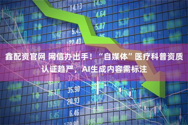 鑫配资官网 网信办出手！“自媒体”医疗科普资质认证趋严，AI生成内容需标注