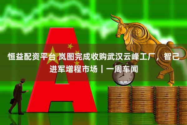 恒益配资平台 岚图完成收购武汉云峰工厂，智己进军增程市场｜一周车闻