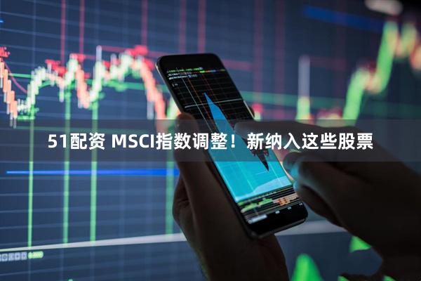 51配资 MSCI指数调整！新纳入这些股票