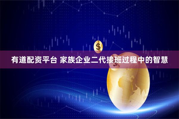 有道配资平台 家族企业二代接班过程中的智慧