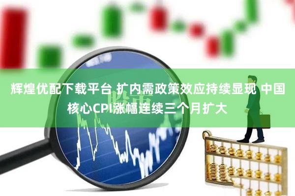 辉煌优配下载平台 扩内需政策效应持续显现 中国核心CPI涨幅连续三个月扩大