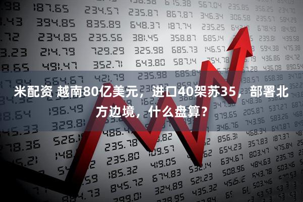 米配资 越南80亿美元，进口40架苏35，部署北方边境，什么盘算？