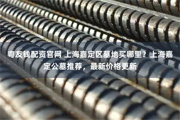粤友钱配资官网 上海嘉定区墓地买哪里？上海嘉定公墓推荐，最新价格更新