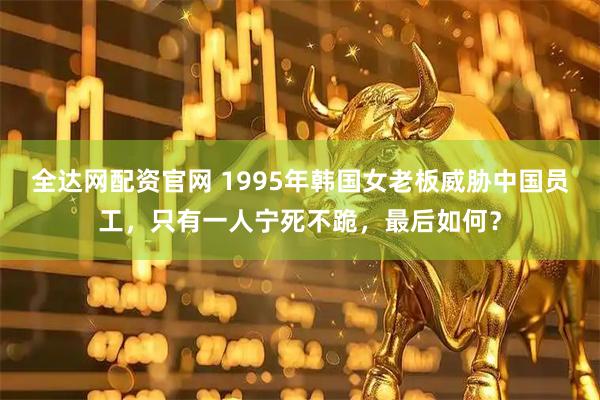 全达网配资官网 1995年韩国女老板威胁中国员工，只有一人宁死不跪，最后如何？